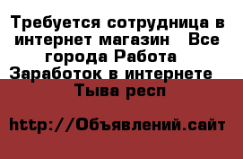 Требуется сотрудница в интернет-магазин - Все города Работа » Заработок в интернете   . Тыва респ.